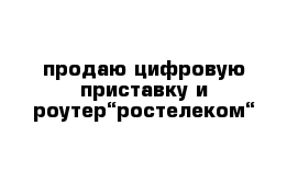 продаю цифровую приставку и роутер“ростелеком“